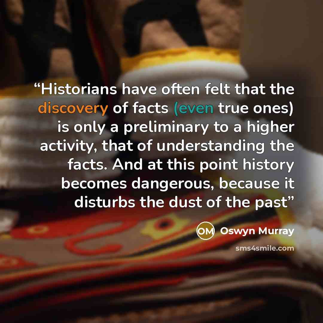 “Historians have often felt that the discovery of facts (even true ones) is only a preliminary to a higher activity, that of understanding the facts. And at this point history becomes dangerous, because it disturbs the dust of the past” quote by Oswyn Murray