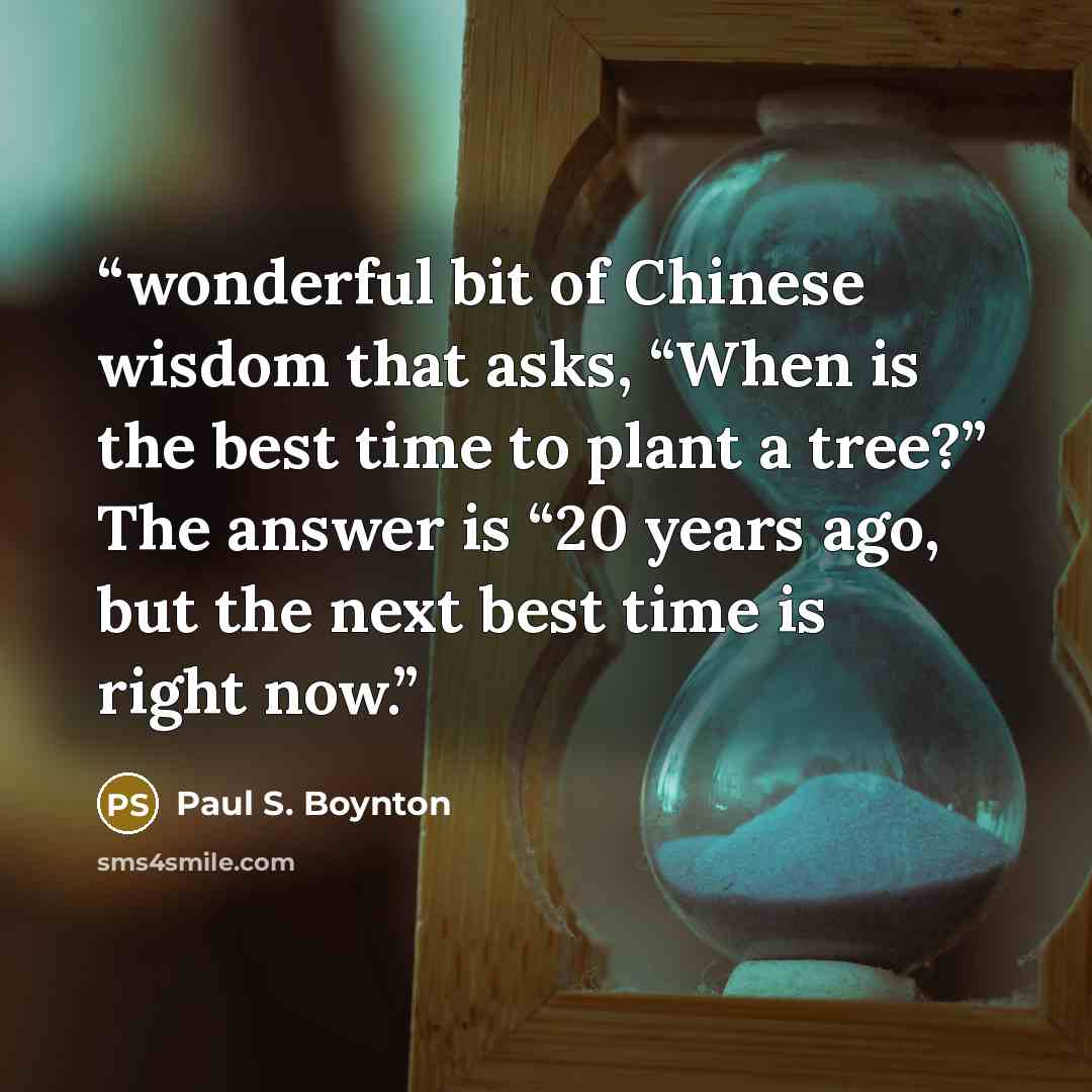 “wonderful bit of Chinese wisdom that asks, “When is the best time to plant a tree?” The answer is “20 years ago, but the next best time is right now.” quote by Paul S. Boynton