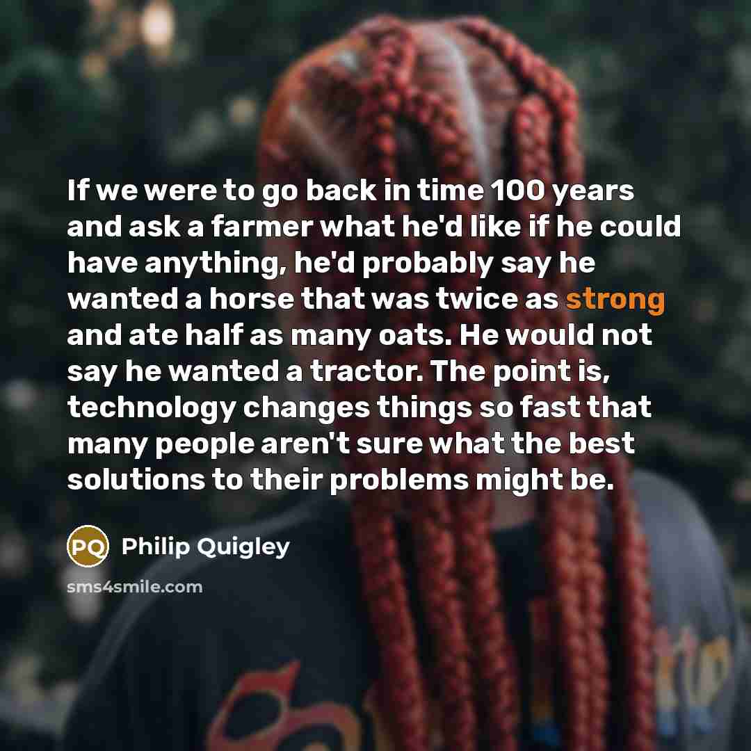 “If we were to go back in time 100 years and ask a farmer what he'd like if he could have anything, he'd probably say he wanted a horse that was twice as strong and ate half as many oats. He would not say he wanted a tractor. The point is, technology changes things so fast that many people aren't…” quote by Philip Quigley