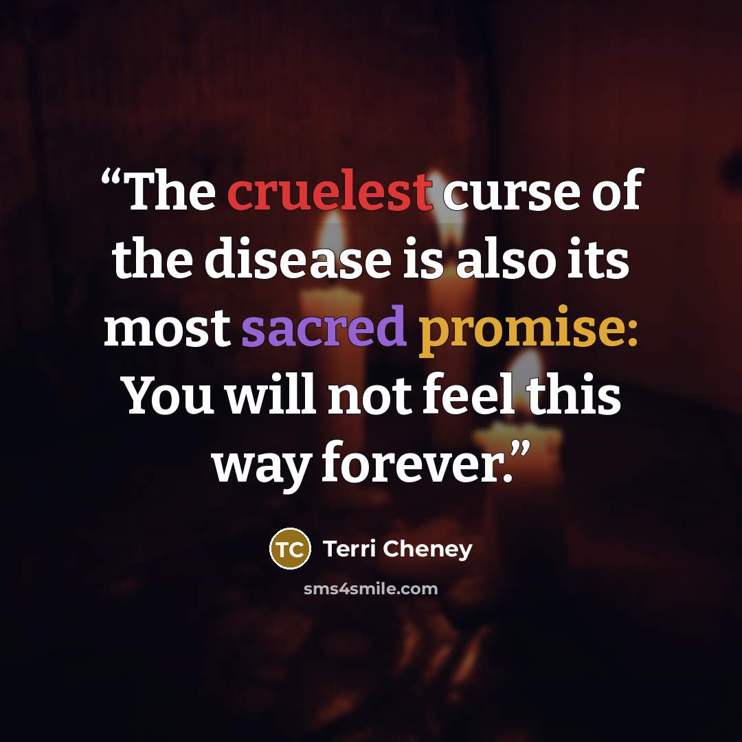 “The cruelest curse of the disease is also its most sacred promise: You will not feel this way forever.” quote by Terri Cheney