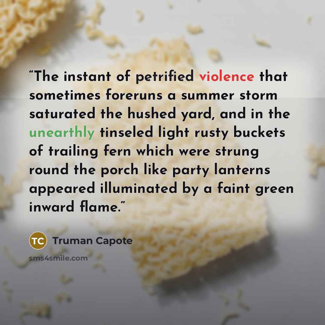 “The instant of petrified violence that sometimes foreruns a summer storm saturated the hushed yard, and in the unearthly tinseled light rusty buckets of trailing fern which were strung round the porch like party lanterns appeared illuminated by a faint green inward flame.” quote by Truman Capote