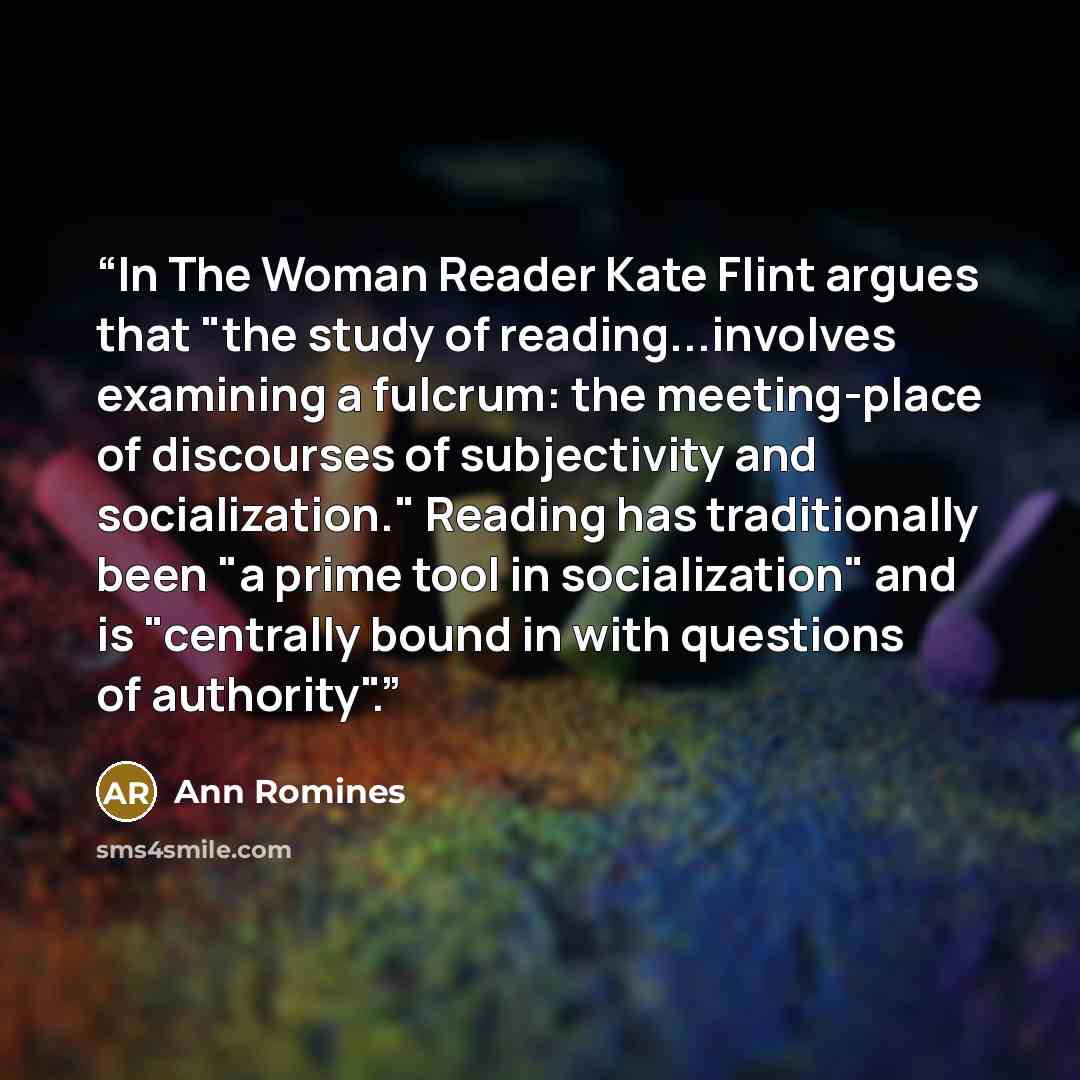 “In The Woman Reader Kate Flint argues that "the study of reading...involves examining a fulcrum: the meeting-place of discourses of subjectivity and socialization." Reading has traditionally been "a prime tool in socialization" and is "centrally bound in with questions of authority".” quote by Ann Romines