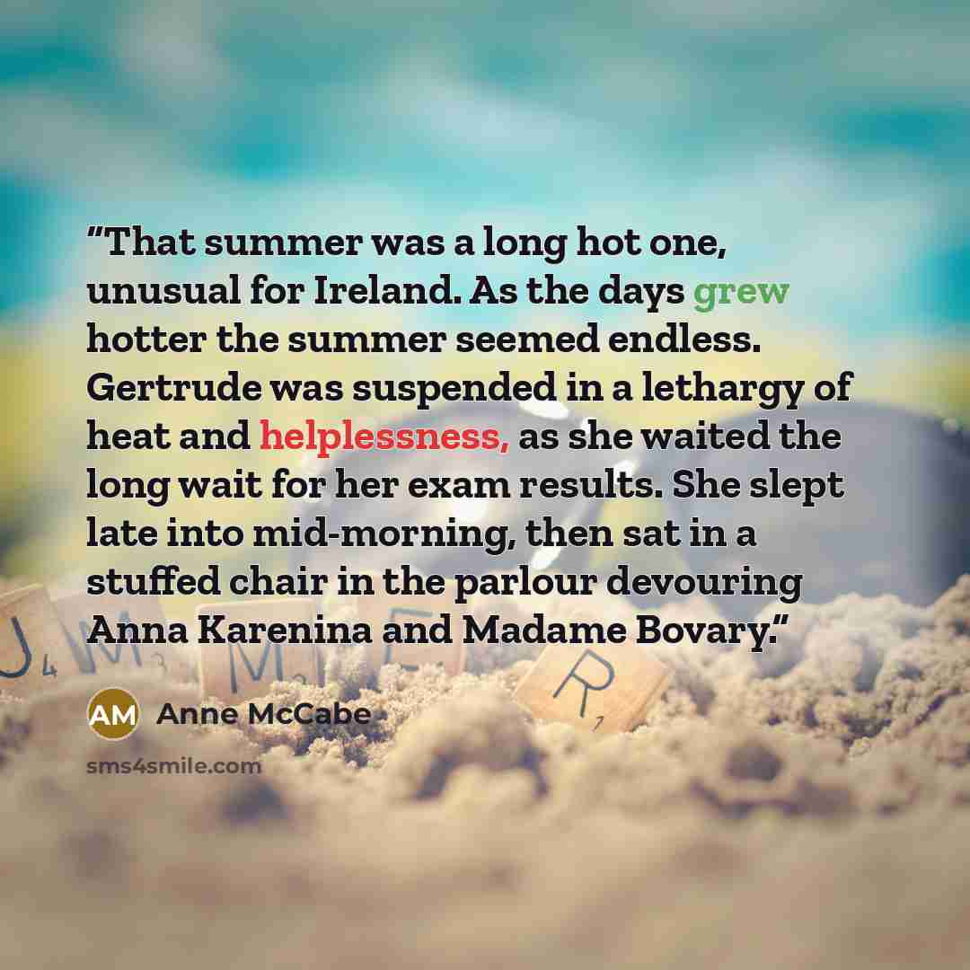 “That summer was a long hot one, unusual for Ireland. As the days grew hotter the summer seemed endless. Gertrude was suspended in a lethargy of heat and helplessness, as she waited the long wait for her exam results. She slept late into mid-morning, then sat in a stuffed chair in the parlour…” quote by Anne McCabe