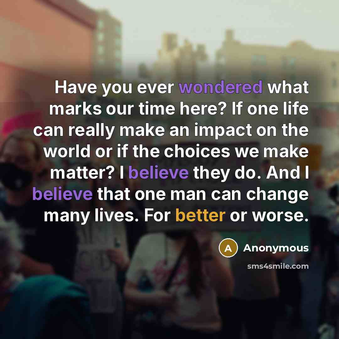“Have you ever wondered what marks our time here? If one life can really make an impact on the world or if the choices we make matter? I believe they do. And I believe that one man can change many lives. For better or worse.” quote by Anonymous