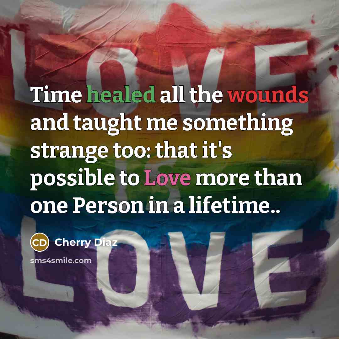 “Time healed all the wounds and taught me something strange too: that it's possible to Love more than one Person in a lifetime..” quote by Cherry Diaz