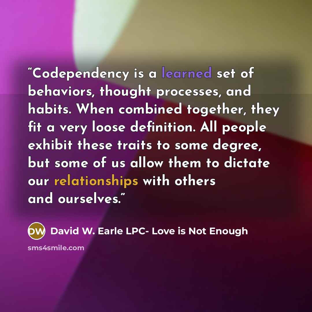 “Codependency is a learned set of behaviors, thought processes, and habits. When combined together, they fit a very loose definition. All people exhibit these traits to some degree, but some of us allow them to dictate our relationships with others and ourselves.” quote by David W. Earle LPC- Love is Not Enough