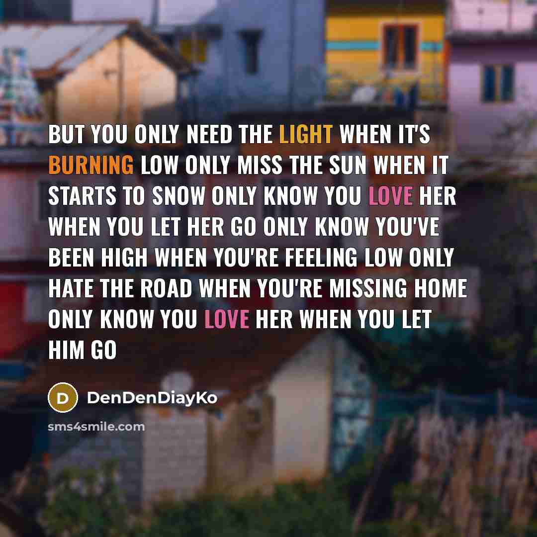 “But you only need the light when it's burning low Only miss the sun when it starts to snow Only know you love her when you let her go Only know you've been high when you're feeling low Only hate the road when you're missing home Only know you love her when you let him go” quote by DenDenDiayKo