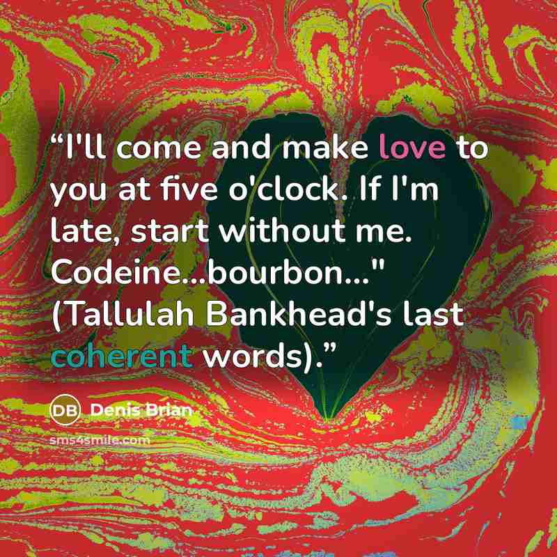 “I'll come and make love to you at five o'clock. If I'm late, start without me. Codeine...bourbon..." (Tallulah Bankhead's last coherent words).” quote by Denis Brian
