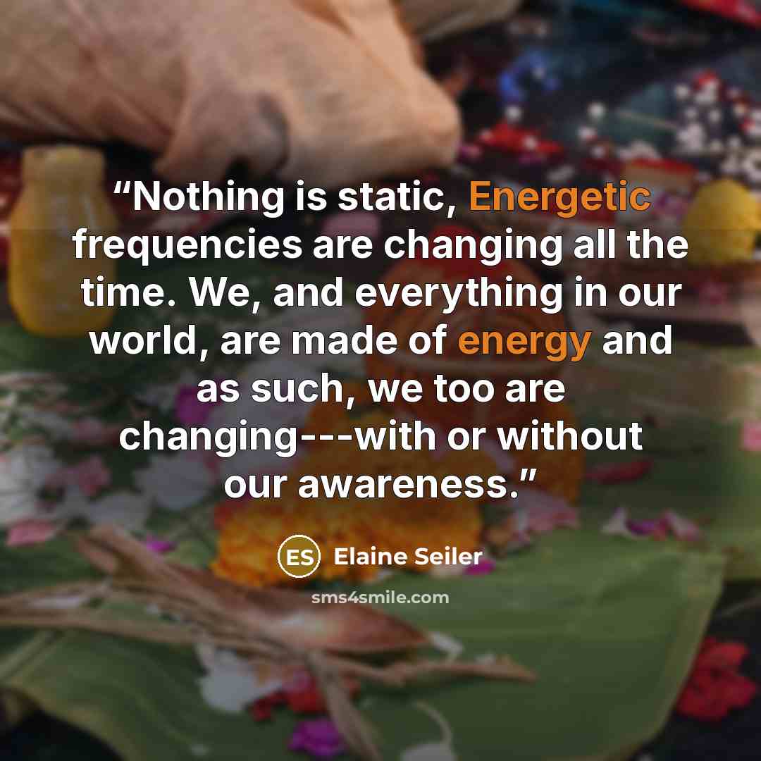“Nothing is static, Energetic frequencies are changing all the time. We, and everything in our world, are made of energy and as such, we too are changing---with or without our awareness.” quote by Elaine Seiler