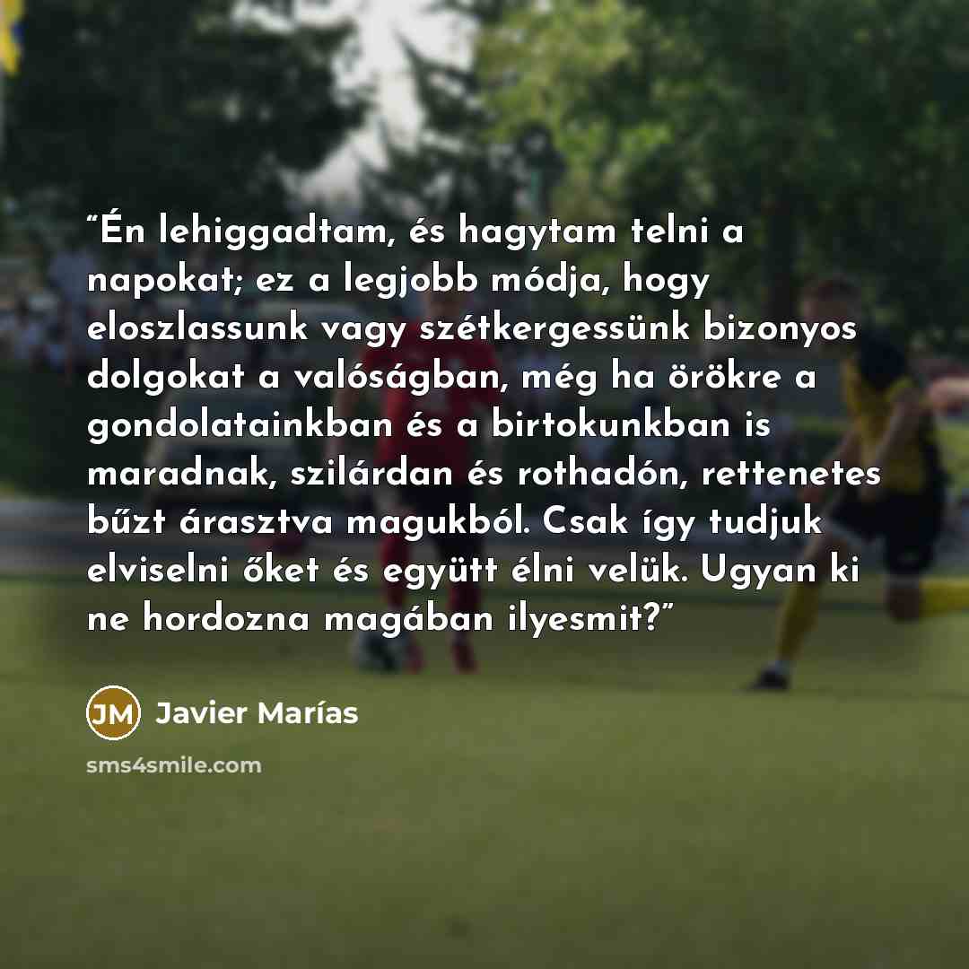 “Én lehiggadtam, és hagytam telni a napokat; ez a legjobb módja, hogy eloszlassunk vagy szétkergessünk bizonyos dolgokat a valóságban, még ha örökre a gondolatainkban és a birtokunkban is maradnak, szilárdan és rothadón, rettenetes bűzt árasztva magukból. Csak így tudjuk elviselni őket és együtt…” quote by Javier Marías