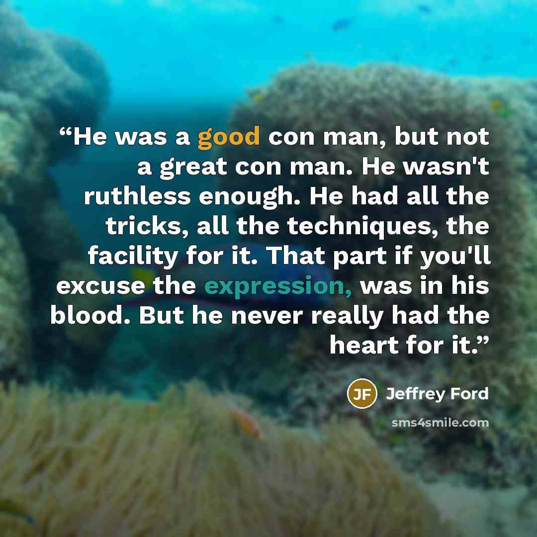 “He was a good con man, but not a great con man. He wasn't ruthless enough. He had all the tricks, all the techniques, the facility for it. That part if you'll excuse the expression, was in his blood. But he never really had the heart for it.” quote by Jeffrey Ford