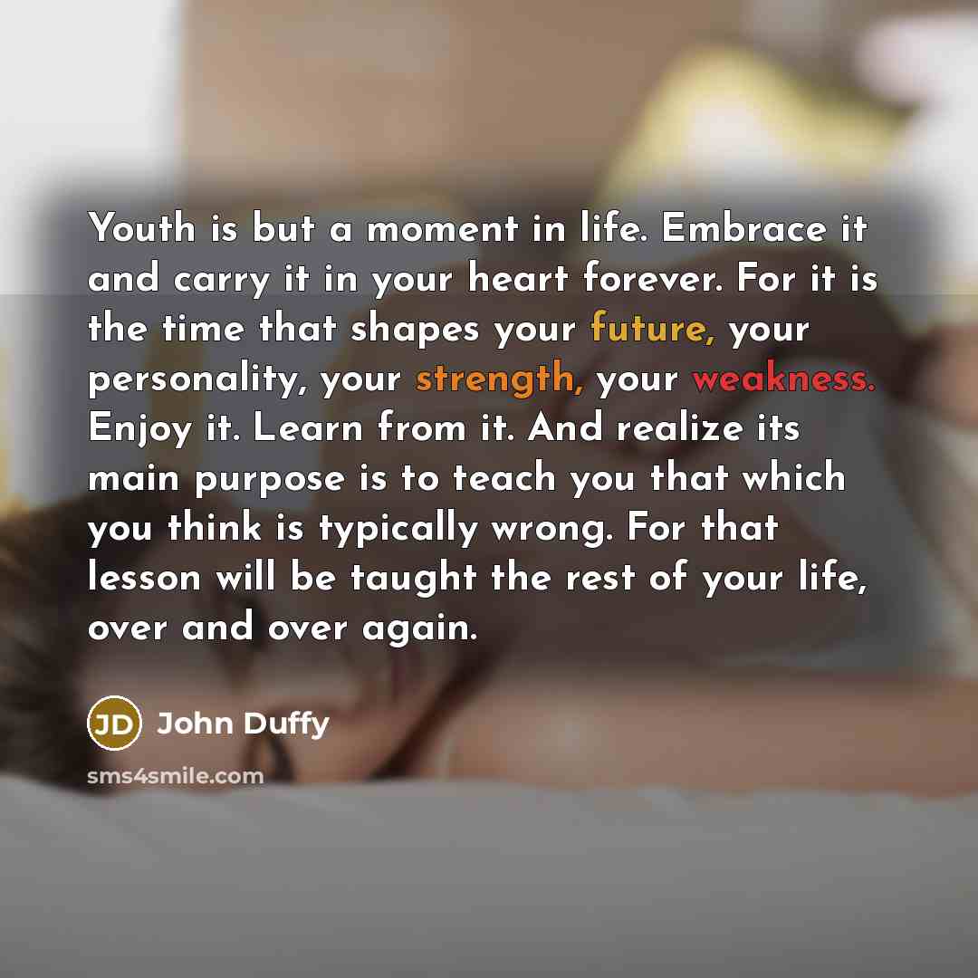 “Youth is but a moment in life. Embrace it and carry it in your heart forever. For it is the time that shapes your future, your personality, your strength, your weakness. Enjoy it. Learn from it. And realize its main purpose is to teach you that which you think is typically wrong. For that lesson…” quote by John Duffy