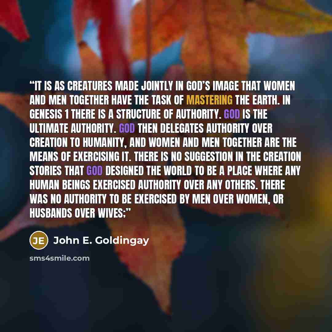 “It is as creatures made jointly in God’s image that women and men together have the task of mastering the earth. In Genesis 1 there is a structure of authority. God is the ultimate authority. God then delegates authority over creation to humanity, and women and men together are the means of…” quote by John E. Goldingay