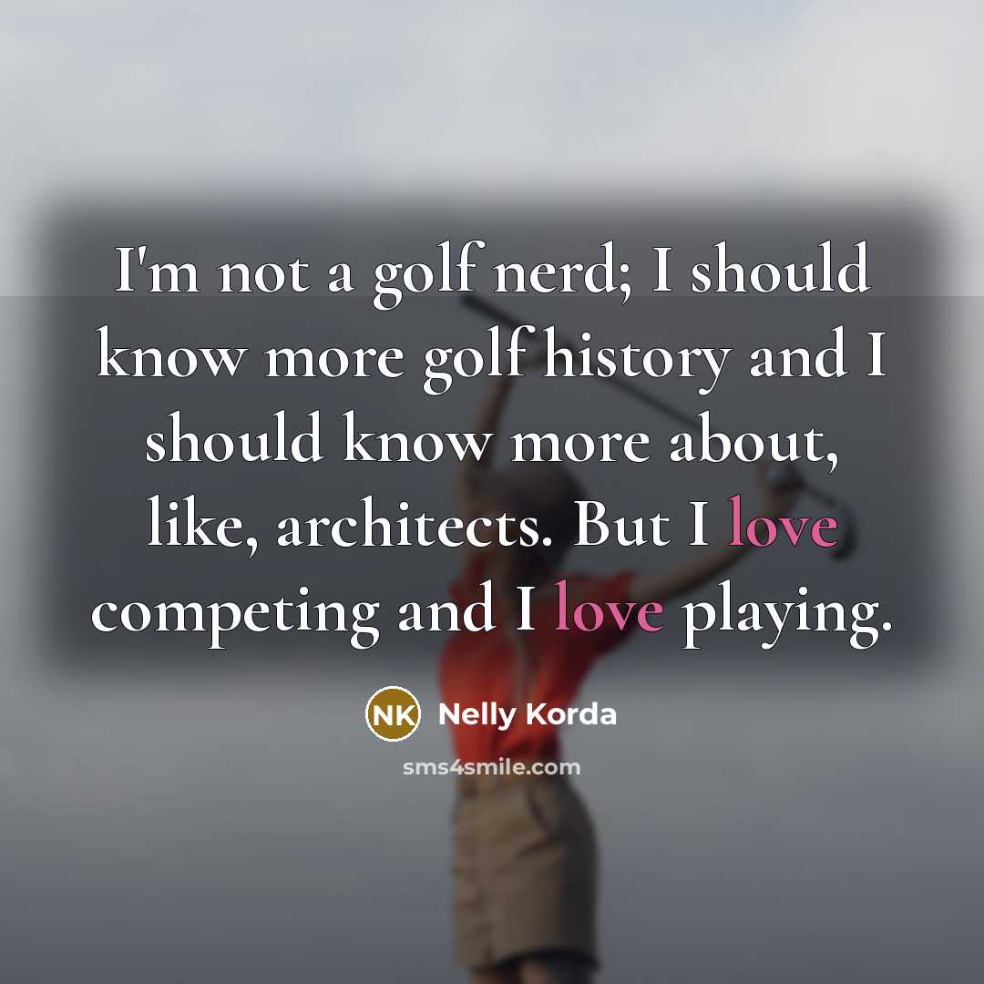 “I'm not a golf nerd; I should know more golf history and I should know more about, like, architects. But I love competing and I love playing.” quote by Nelly Korda