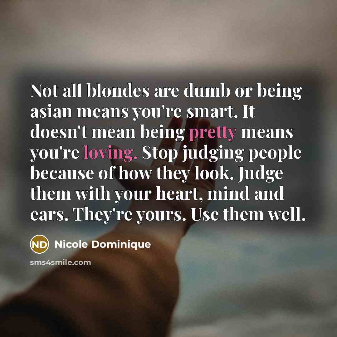 “Not all blondes are dumb or being asian means you're smart. It doesn't mean being pretty means you're loving. Stop judging people because of how they look. Judge them with your heart, mind and ears. They're yours. Use them well.” quote by Nicole Dominique