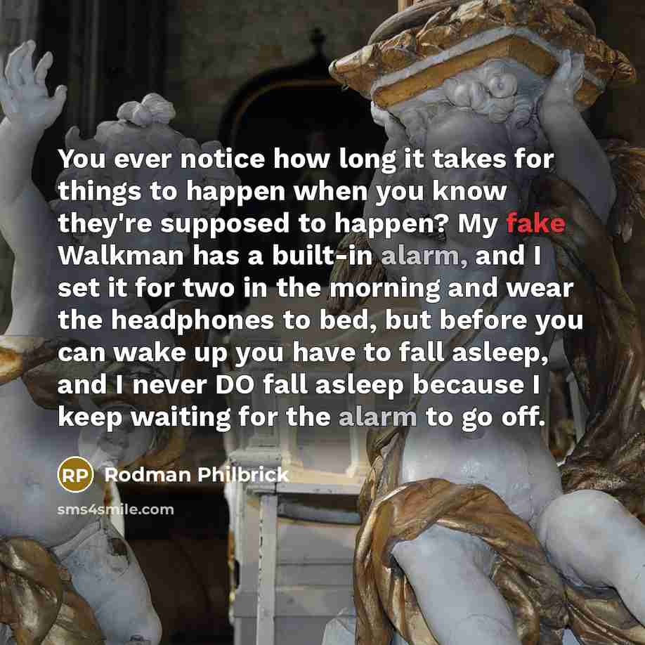 “You ever notice how long it takes for things to happen when you know they're supposed to happen? My fake Walkman has a built-in alarm, and I set it for two in the morning and wear the headphones to bed, but before you can wake up you have to fall asleep, and I never DO fall asleep because I keep…” quote by Rodman Philbrick
