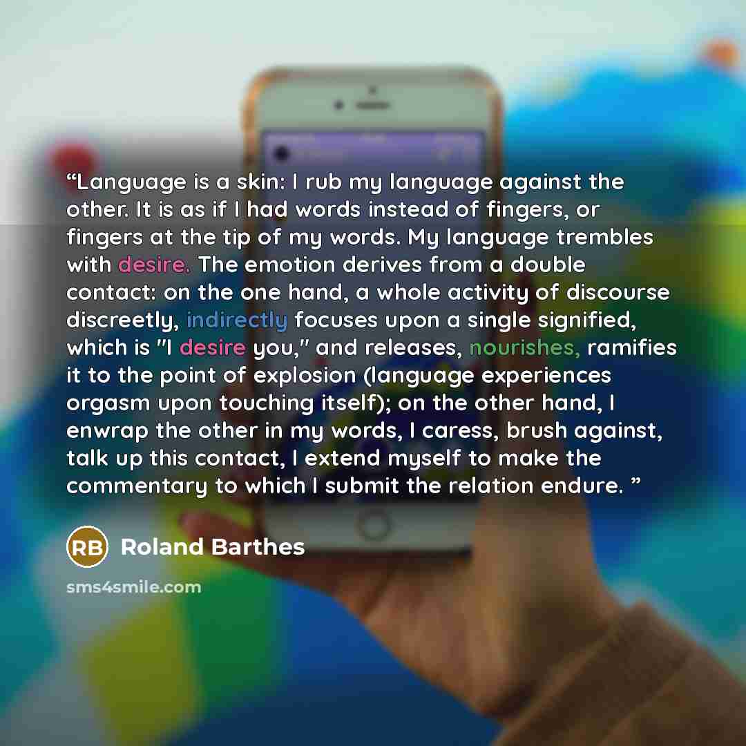 “Language is a skin: I rub my language against the other. It is as if I had words instead of fingers, or fingers at the tip of my words. My language trembles with desire. The emotion derives from a double contact: on the one hand, a whole activity of discourse discreetly, indirectly focuses upon a…” quote by Roland Barthes