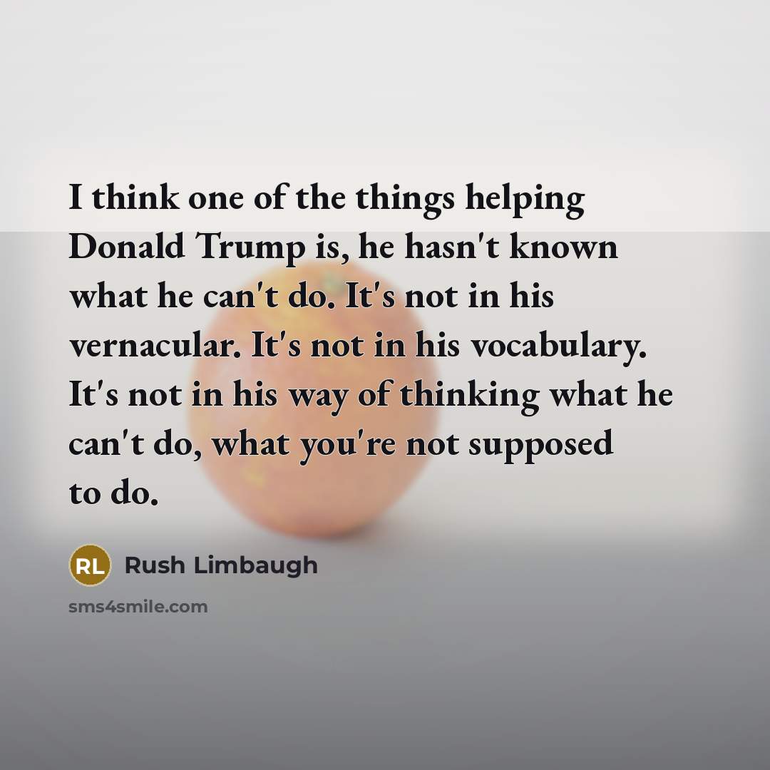 “I think one of the things helping Donald Trump is, he hasn't known what he can't do. It's not in his vernacular. It's not in his vocabulary. It's not in his way of thinking what he can't do, what you're not supposed to do.” quote by Rush Limbaugh