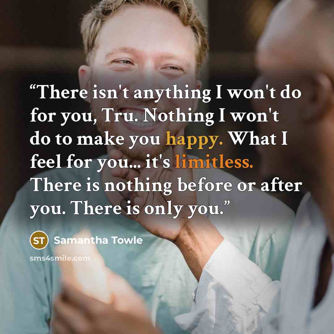 “There isn't anything I won't do for you, Tru. Nothing I won't do to make you happy. What I feel for you... it's limitless. There is nothing before or after you. There is only you.” quote by Samantha Towle
