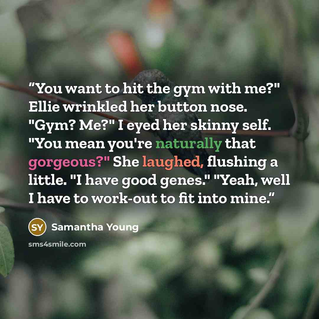 “You want to hit the gym with me?" Ellie wrinkled her button nose. "Gym? Me?" I eyed her skinny self. "You mean you're naturally that gorgeous?" She laughed, flushing a little. "I have good genes." "Yeah, well I have to work-out to fit into mine.” quote by Samantha Young