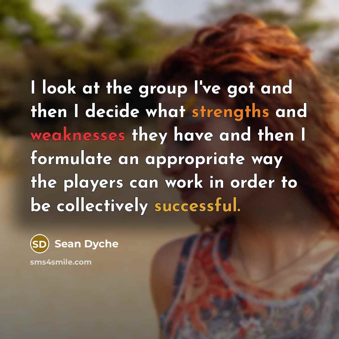 “I look at the group I've got and then I decide what strengths and weaknesses they have and then I formulate an appropriate way the players can work in order to be collectively successful.” quote by Sean Dyche