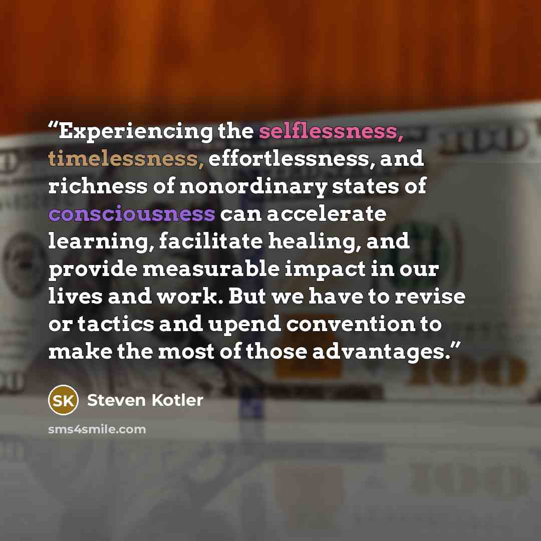 “Experiencing the selflessness, timelessness, effortlessness, and richness of nonordinary states of consciousness can accelerate learning, facilitate healing, and provide measurable impact in our lives and work. But we have to revise or tactics and upend convention to make the most of those…” quote by Steven Kotler