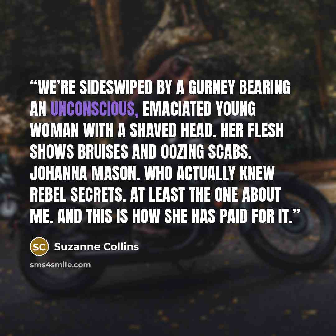 “We’re sideswiped by a gurney bearing an unconscious, emaciated young woman with a shaved head. Her flesh shows bruises and oozing scabs. Johanna Mason. Who actually knew rebel secrets. At least the one about me. And this is how she has paid for it.” quote by Suzanne Collins