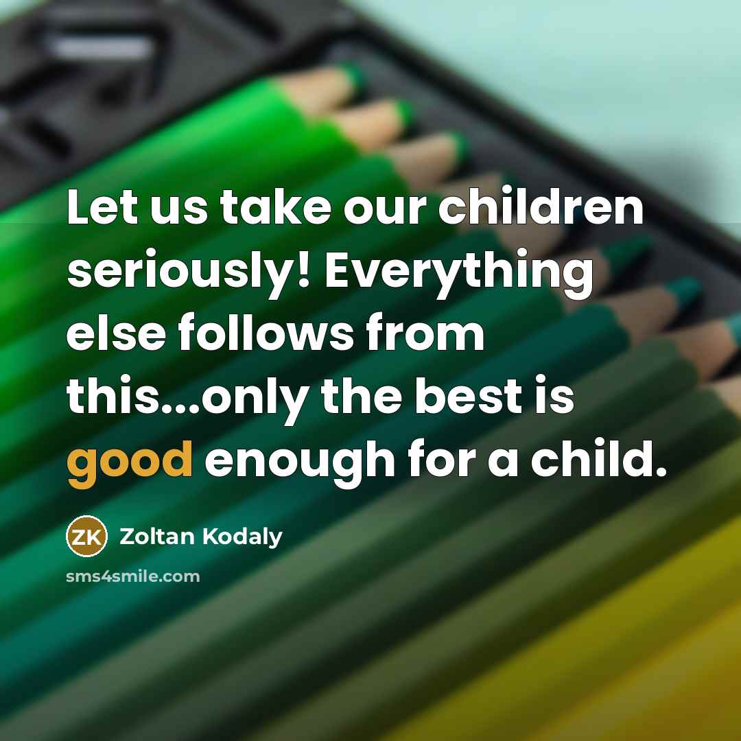 “Let us take our children seriously! Everything else follows from…” quote by Zoltan Kodaly
