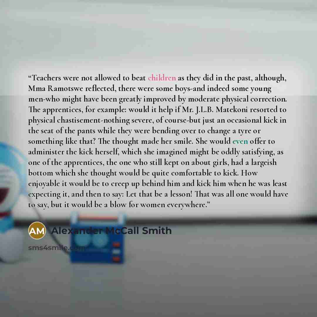 “Teachers were not allowed to beat children as they did in the past, although, Mma Ramotswe reflected, there were some boys-and indeed some young men-who might have been greatly improved by moderate physical correction. The apprentices, for example: would it help if Mr. J.L.B. Matekoni resorted to…” quote by Alexander McCall Smith