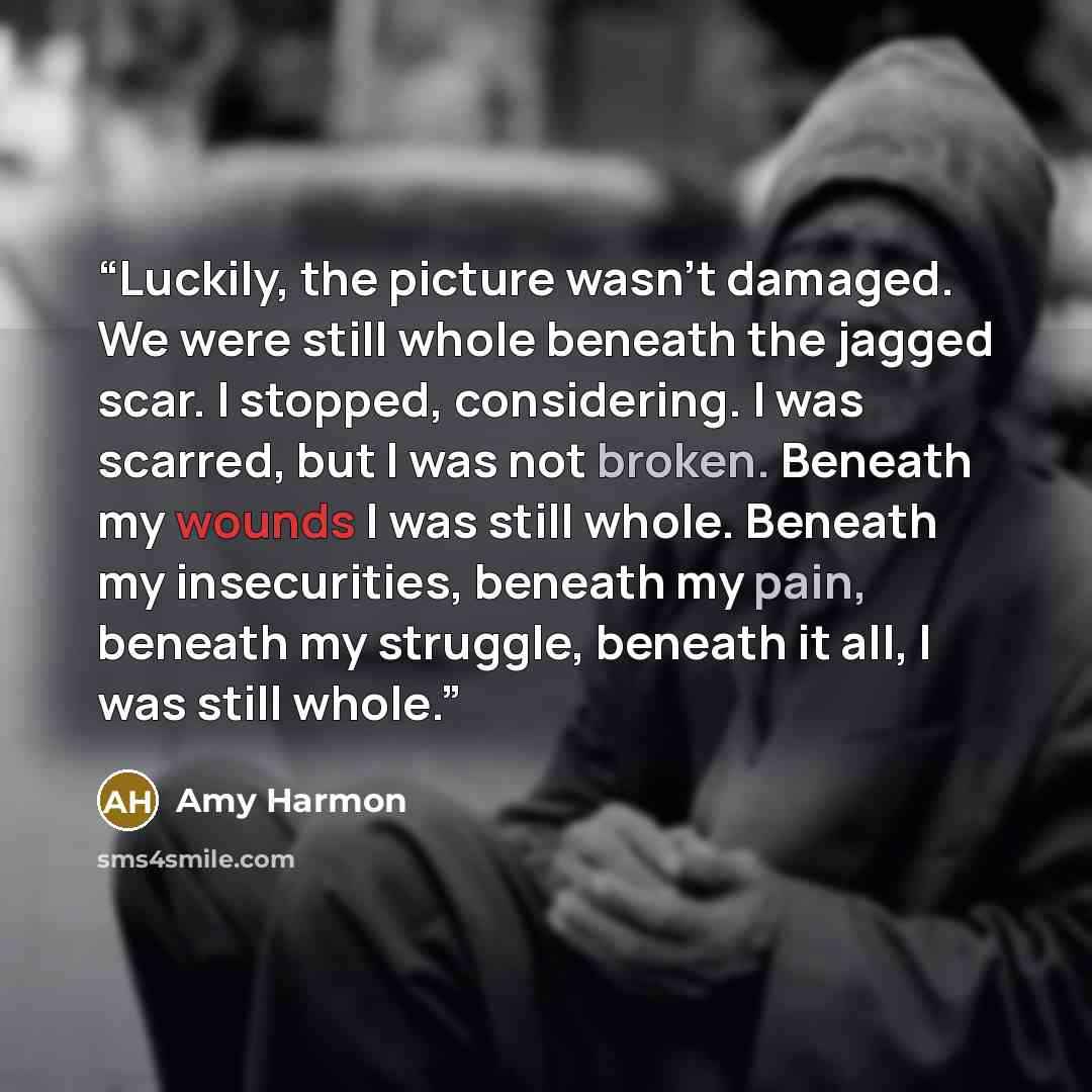 “Luckily, the picture wasn't damaged. We were still whole beneath the jagged scar. I stopped, considering. I was scarred, but I was not broken. Beneath my wounds I was still whole. Beneath my insecurities, beneath my pain, beneath my struggle, beneath it all, I was still whole.” quote by Amy Harmon