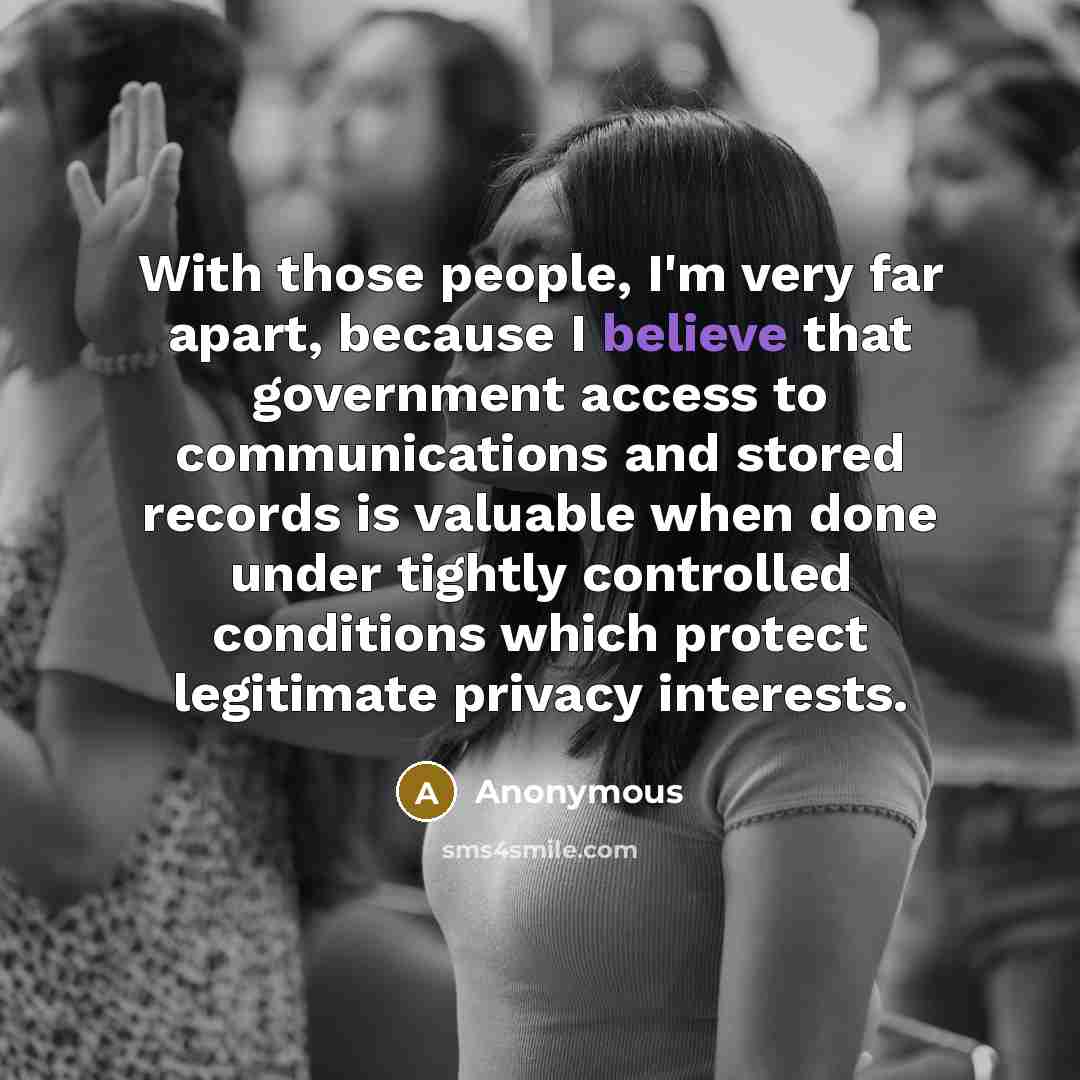 “With those people, I'm very far apart, because I believe that government access to communications and stored records is valuable when done under tightly controlled conditions which protect legitimate privacy interests.” quote by Anonymous