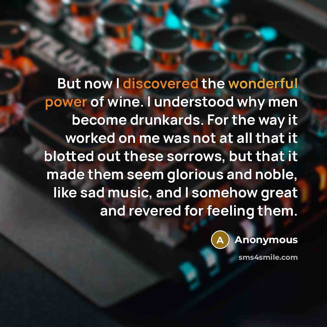 “But now I discovered the wonderful power of wine. I understood why men become drunkards. For the way it worked on me was not at all that it blotted out these sorrows, but that it made them seem glorious and noble, like sad music, and I somehow great and revered for feeling them.” quote by Anonymous