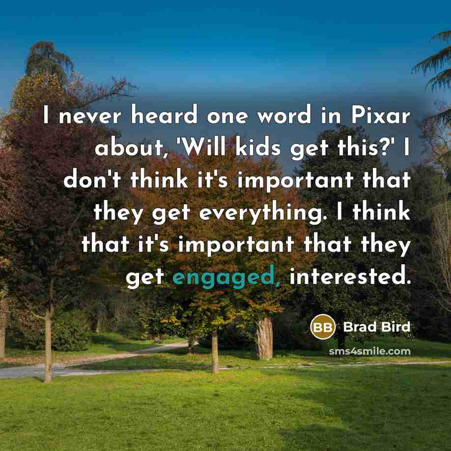 “I never heard one word in Pixar about, 'Will kids get this?' I don't think it's important that they get everything. I think that it's important that they get engaged, interested.” quote by Brad Bird