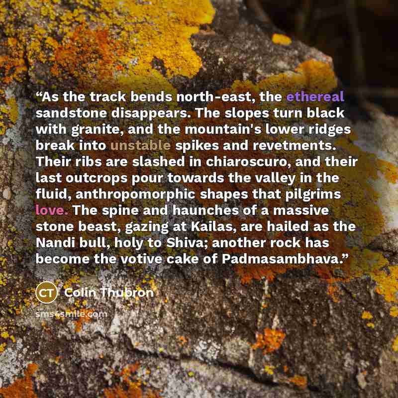 “As the track bends north-east, the ethereal sandstone disappears. The slopes turn black with granite, and the mountain's lower ridges break into unstable spikes and revetments. Their ribs are slashed in chiaroscuro, and their last outcrops pour towards the valley in the fluid, anthropomorphic…” quote by Colin Thubron