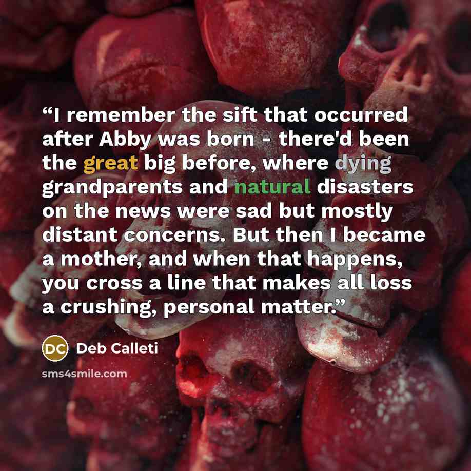 “I remember the sift that occurred after Abby was born - there'd been the great big before, where dying grandparents and natural disasters on the news were sad but mostly distant concerns. But then I became a mother, and when that happens, you cross a line that makes all loss a crushing, personal…” quote by Deb Calleti