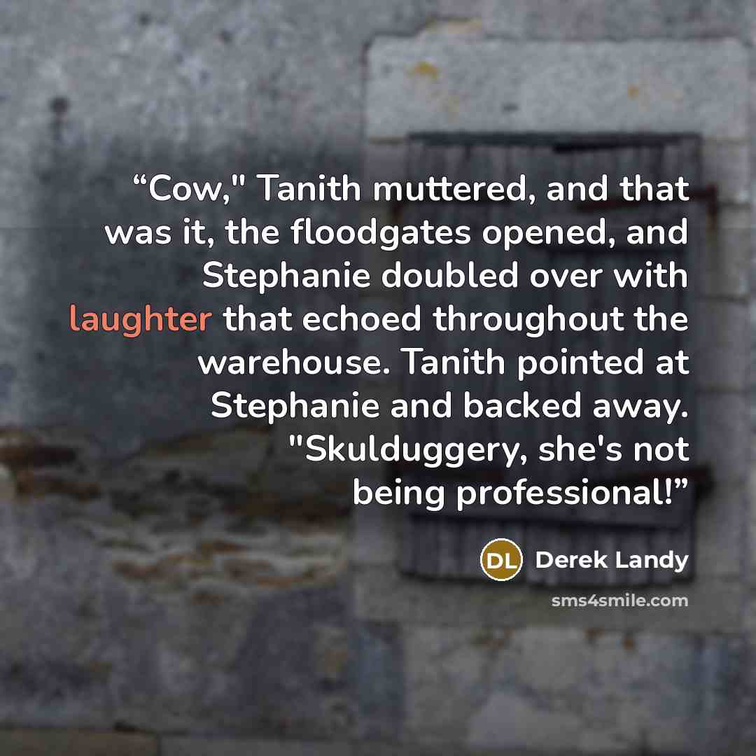 “Cow," Tanith muttered, and that was it, the floodgates opened, and Stephanie doubled over with laughter that echoed throughout the warehouse. Tanith pointed at Stephanie and backed away. "Skulduggery, she's not being professional!” quote by Derek Landy