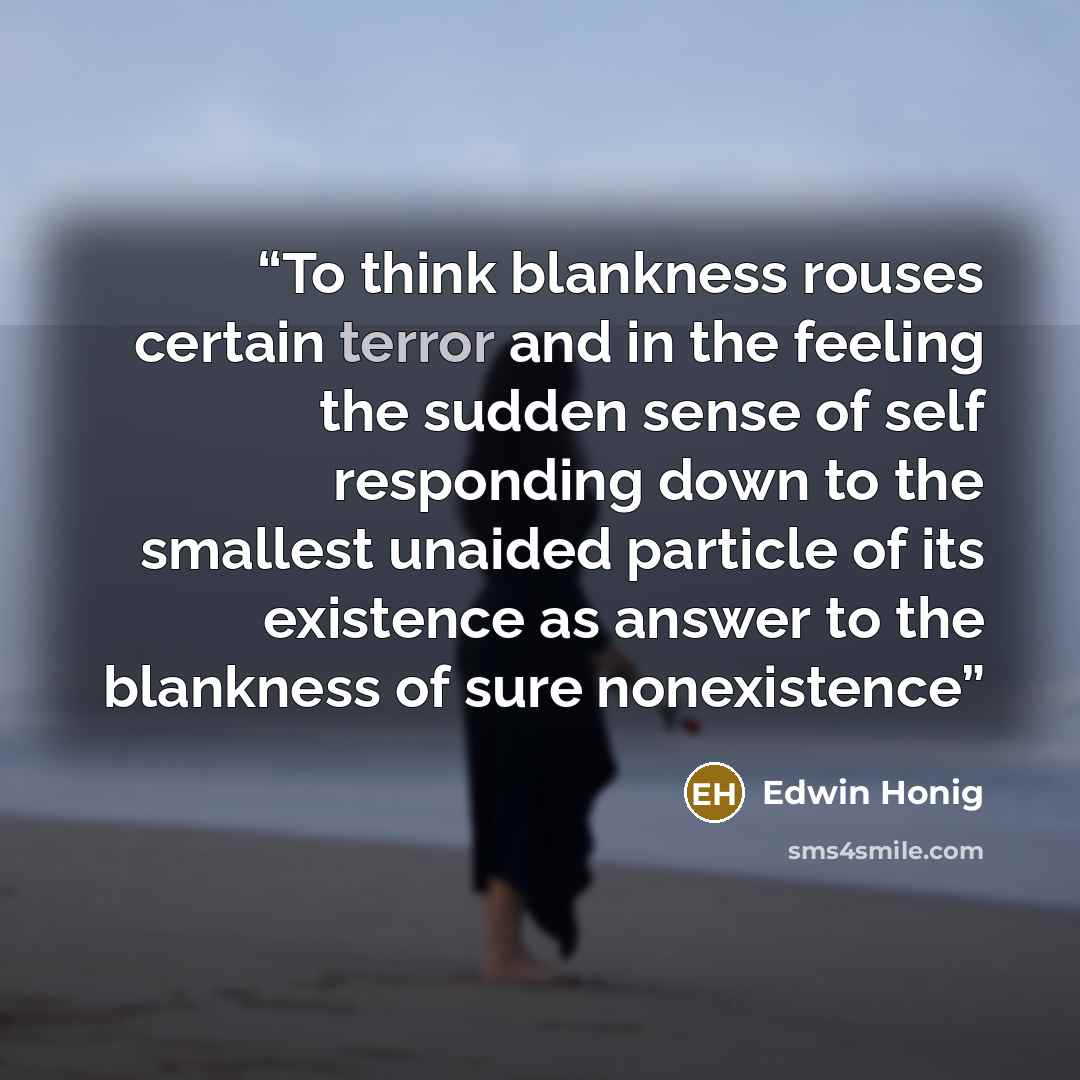 “To think blankness rouses certain terror and in the feeling the sudden sense of self responding down to the smallest unaided particle of its existence as answer to the blankness of sure nonexistence” quote by Edwin Honig