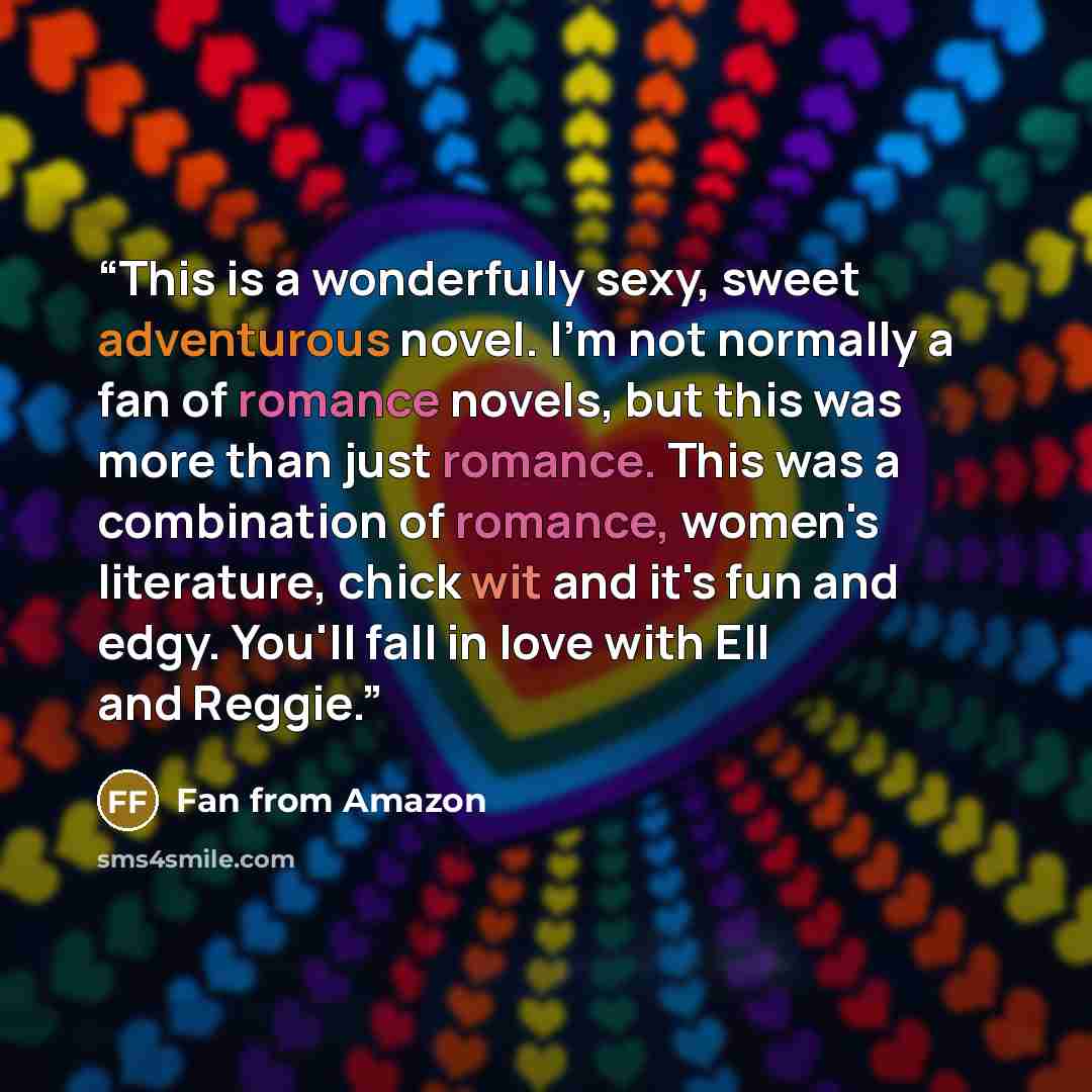 “This is a wonderfully sexy, sweet adventurous novel. I'm not normally a fan of romance novels, but this was more than just romance. This was a combination of romance, women's literature, chick wit and it's fun and edgy. You'll fall in love with Ell and Reggie.” quote by Fan from Amazon