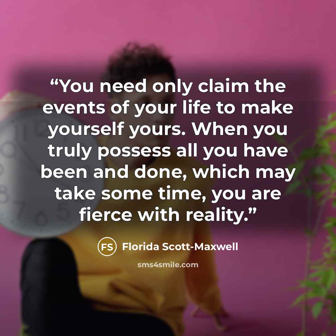 “You need only claim the events of your life to make yourself yours. When you truly possess all you have been and done, which may take some time, you are fierce with reality.” quote by Florida Scott-Maxwell