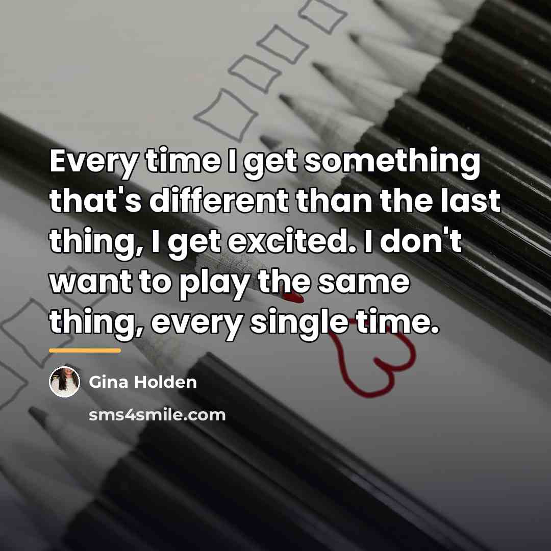 “Every time I get something that's different than the last…” quote by Gina Holden