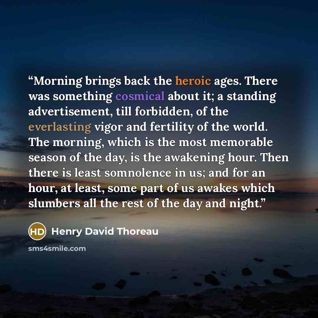 “Morning brings back the heroic ages. There was something cosmical about it; a standing advertisement, till forbidden, of the everlasting vigor and fertility of the world. The morning, which is the most memorable season of the day, is the awakening hour. Then there is least somnolence in us; and…” quote by Henry David Thoreau
