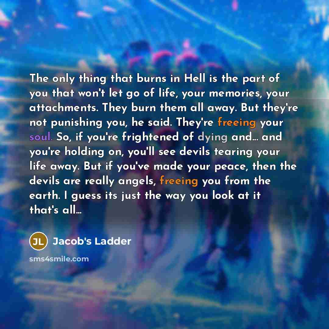 “The only thing that burns in Hell is the part of you that won't let go of life, your memories, your attachments. They burn them all away. But they're not punishing you, he said. They're freeing your soul. So, if you're frightened of dying and... and you're holding on, you'll see devils tearing…” quote by Jacob's Ladder