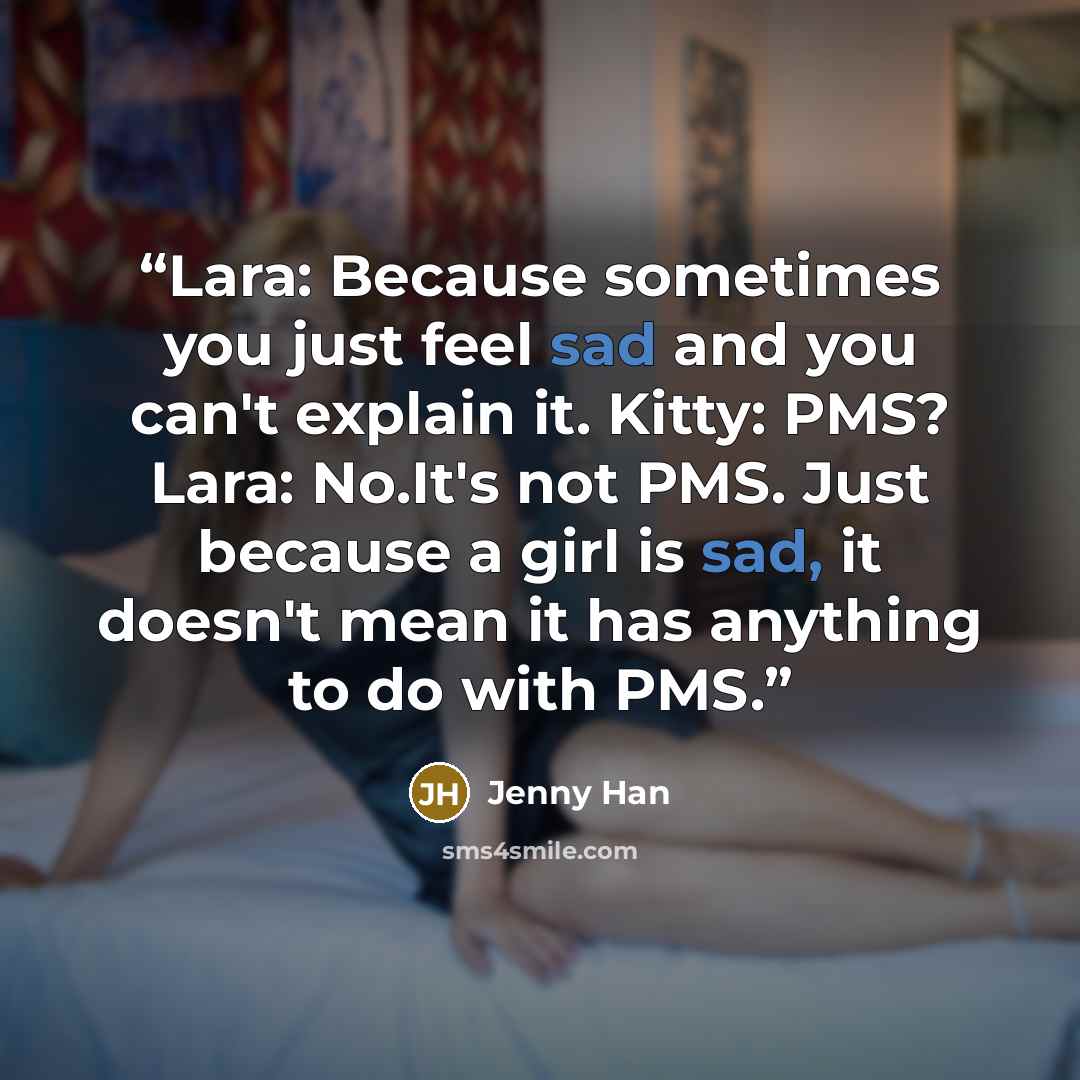 “Lara: Because sometimes you just feel sad and you can't explain it. Kitty: PMS? Lara: No.It's not PMS. Just because a girl is sad, it doesn't mean it has anything to do with PMS.” quote by Jenny Han