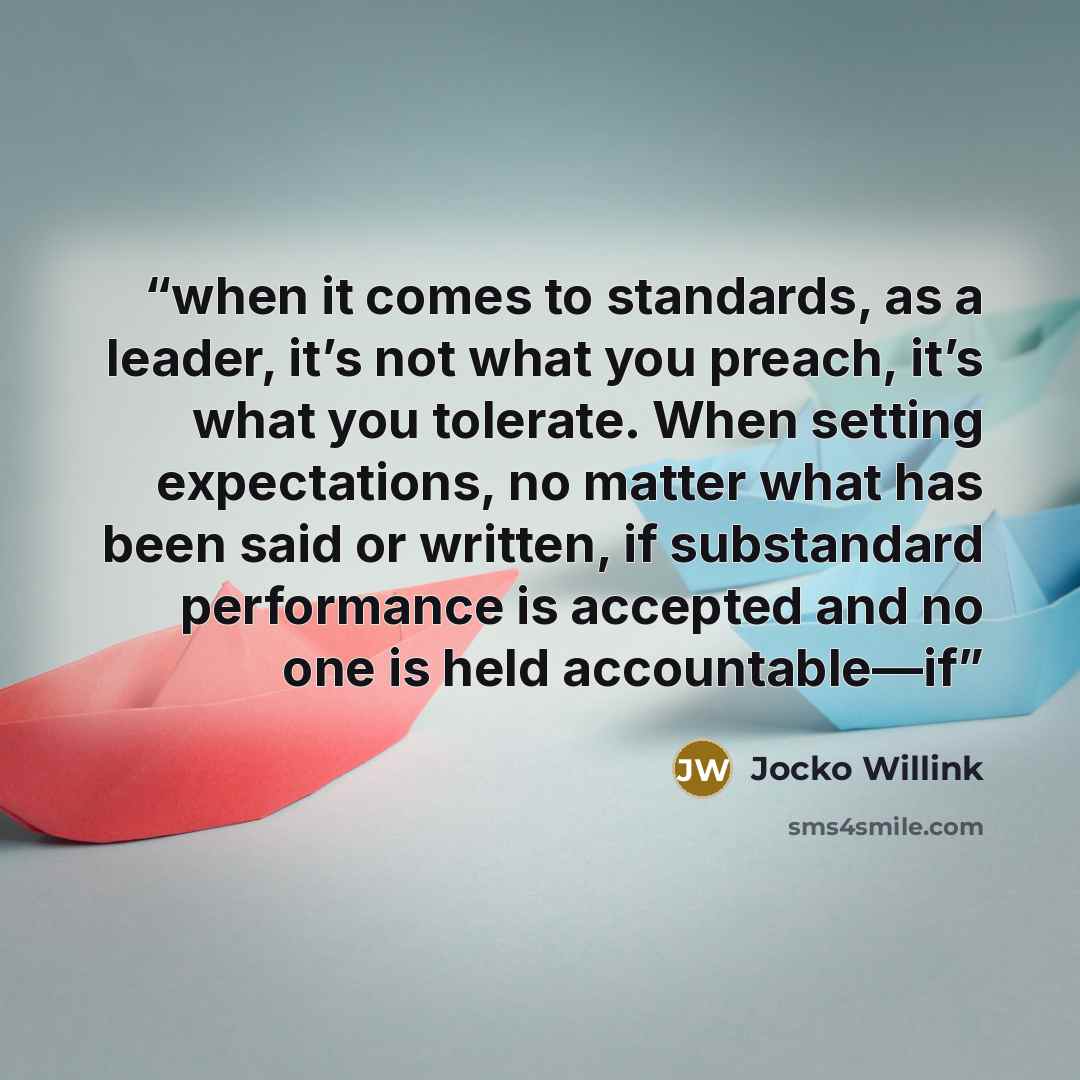 “when it comes to standards, as a leader, it’s not what you preach, it’s what you tolerate. When setting expectations, no matter what has been said or written, if substandard performance is accepted and no one is held accountable—if” quote by Jocko Willink