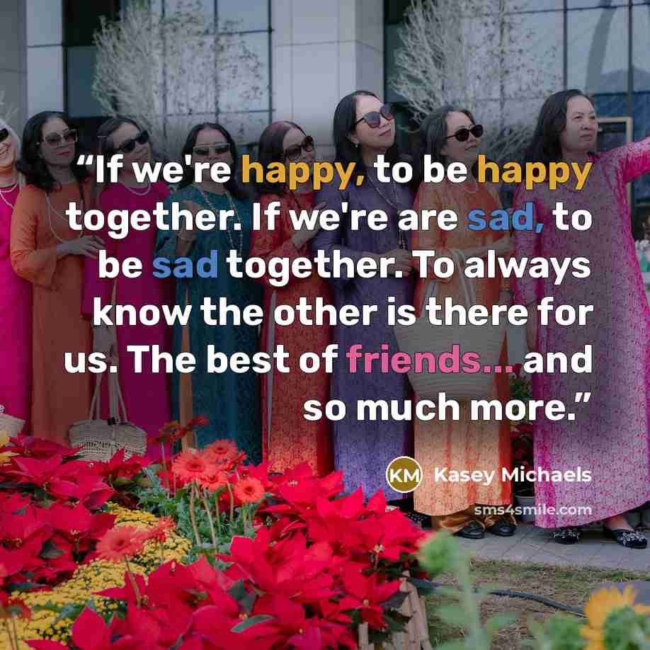 “If we're happy, to be happy together. If we're are sad, to be sad together. To always know the other is there for us. The best of friends... and so much more.” quote by Kasey Michaels