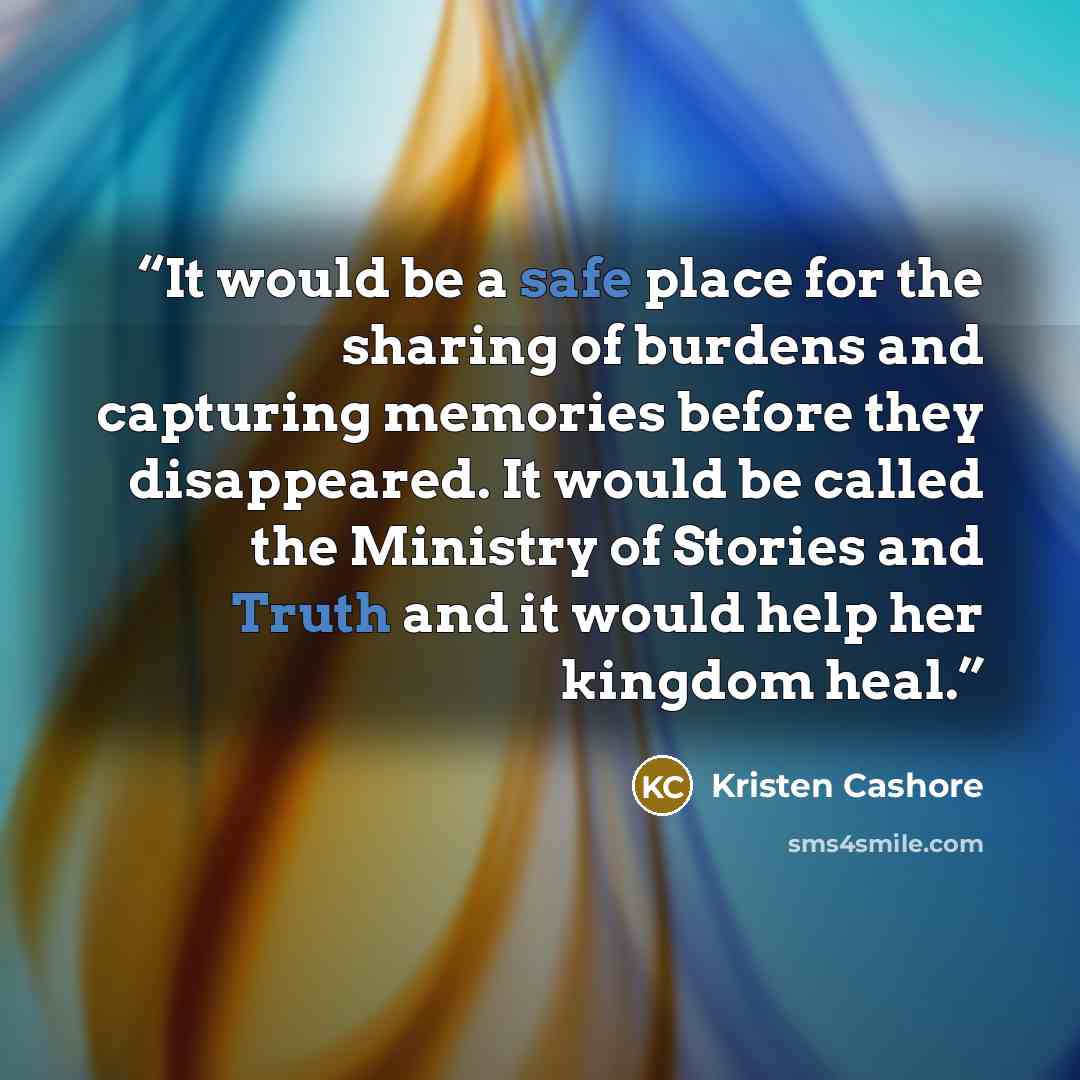 “It would be a safe place for the sharing of burdens and capturing memories before they disappeared. It would be called the Ministry of Stories and Truth and it would help her kingdom heal.” quote by Kristen Cashore