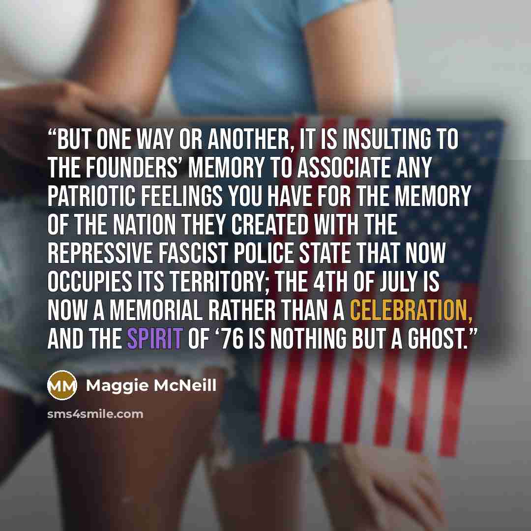 “But one way or another, it is insulting to the Founders’ memory to associate any patriotic feelings you have for the memory of the nation they created with the repressive fascist police state that now occupies its territory; the 4th of July is now a memorial rather than a celebration, and the…” quote by Maggie McNeill