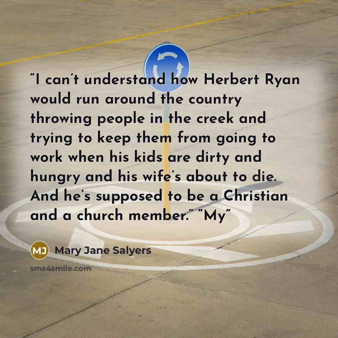 “I can’t understand how Herbert Ryan would run around the country throwing people in the creek and trying to keep them from going to work when his kids are dirty and hungry and his wife’s about to die. And he’s supposed to be a Christian and a church member.” “My” quote by Mary Jane Salyers