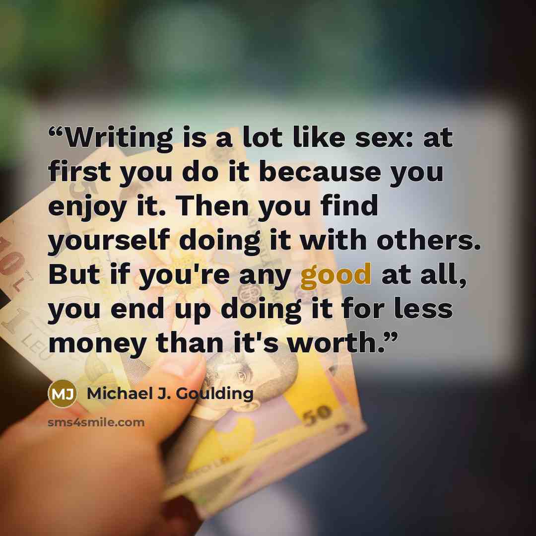 “Writing is a lot like sex: at first you do it because you enjoy it. Then you find yourself doing it with others. But if you're any good at all, you end up doing it for less money than it's worth.” quote by Michael J. Goulding