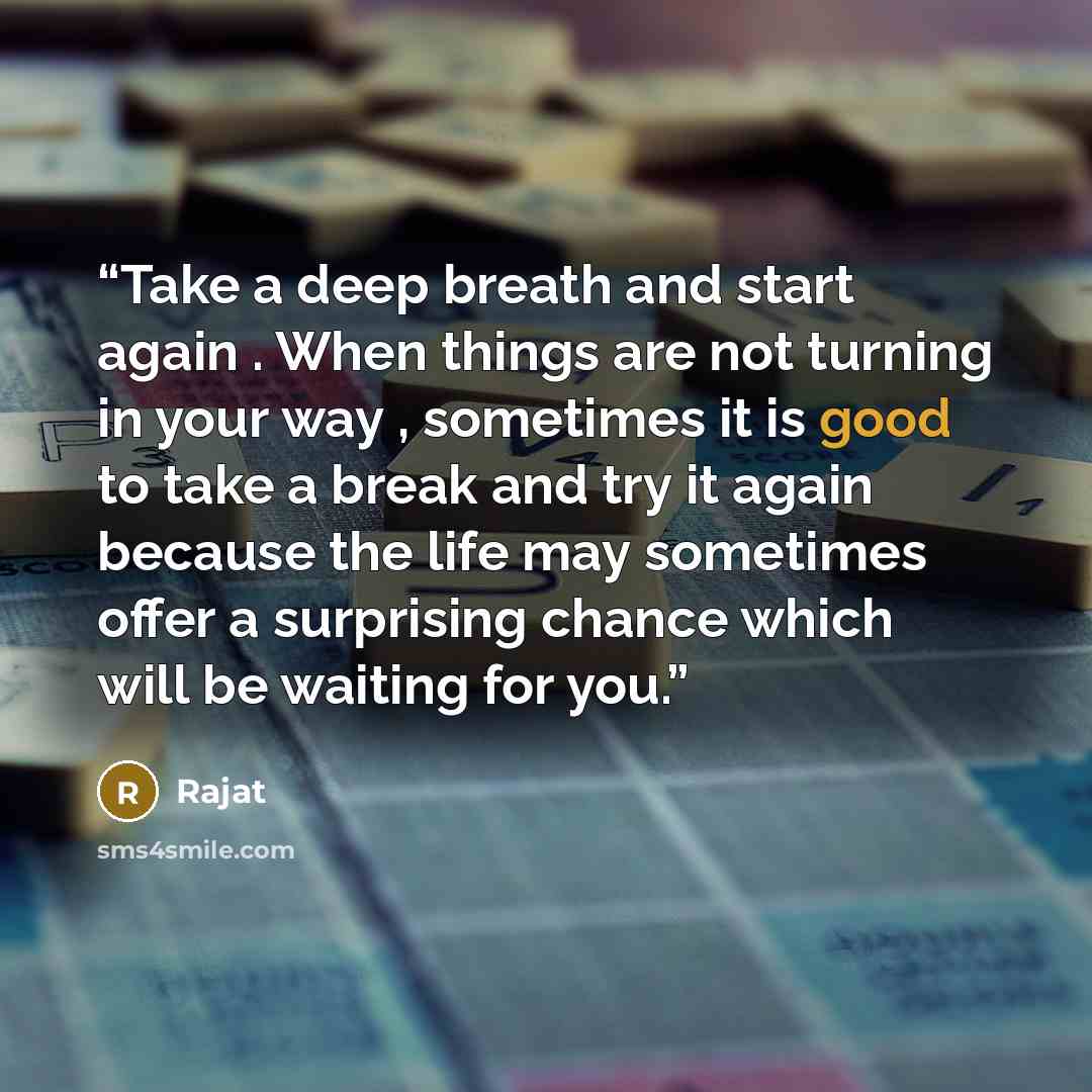 “Take a deep breath and start again . When things are not turning in your way , sometimes it is good to take a break and try it again because the life may sometimes offer a surprising chance which will be waiting for you.” quote by Rajat